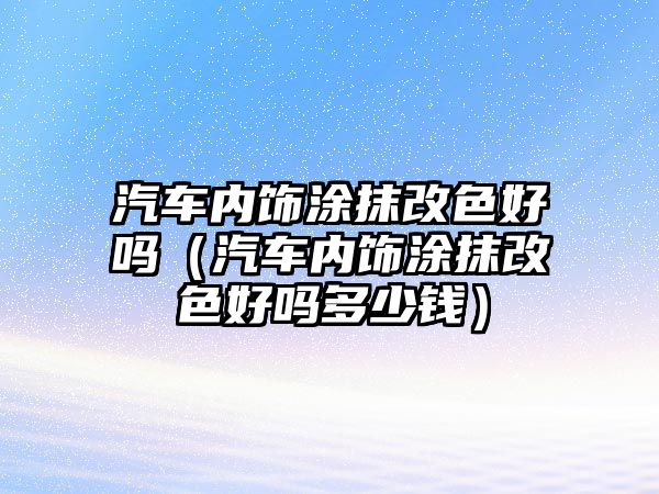 汽車內(nèi)飾涂抹改色好嗎（汽車內(nèi)飾涂抹改色好嗎多少錢）