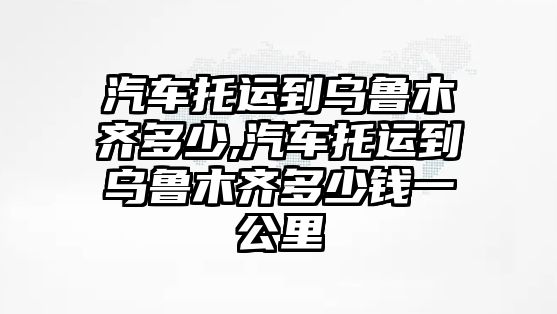 汽車(chē)托運(yùn)到烏魯木齊多少,汽車(chē)托運(yùn)到烏魯木齊多少錢(qián)一公里