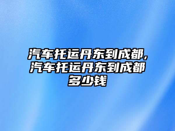 汽車托運丹東到成都,汽車托運丹東到成都多少錢