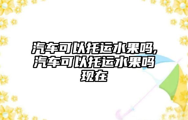 汽車可以托運(yùn)水果嗎,汽車可以托運(yùn)水果嗎現(xiàn)在