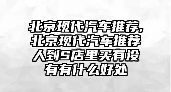 北京現(xiàn)代汽車推薦,北京現(xiàn)代汽車推薦人到S店里買有沒有有什么好處