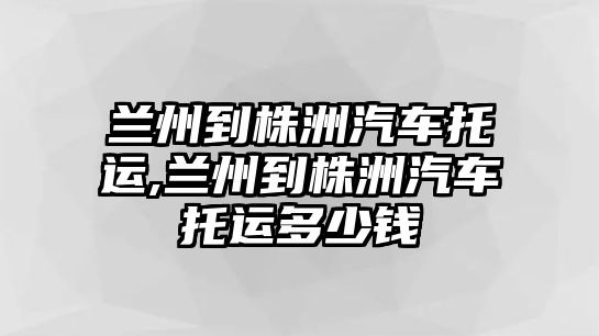 蘭州到株洲汽車(chē)托運(yùn),蘭州到株洲汽車(chē)托運(yùn)多少錢(qián)