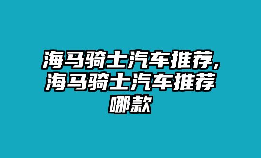 海馬騎士汽車推薦,海馬騎士汽車推薦哪款