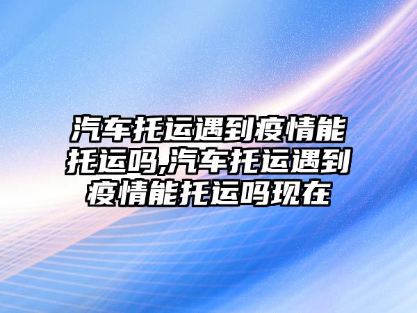 汽車托運遇到疫情能托運嗎,汽車托運遇到疫情能托運嗎現(xiàn)在