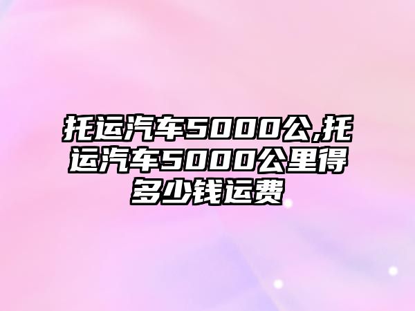 托運汽車5000公,托運汽車5000公里得多少錢運費