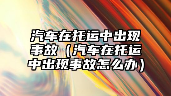 汽車在托運中出現(xiàn)事故（汽車在托運中出現(xiàn)事故怎么辦）