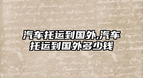 汽車托運(yùn)到國外,汽車托運(yùn)到國外多少錢