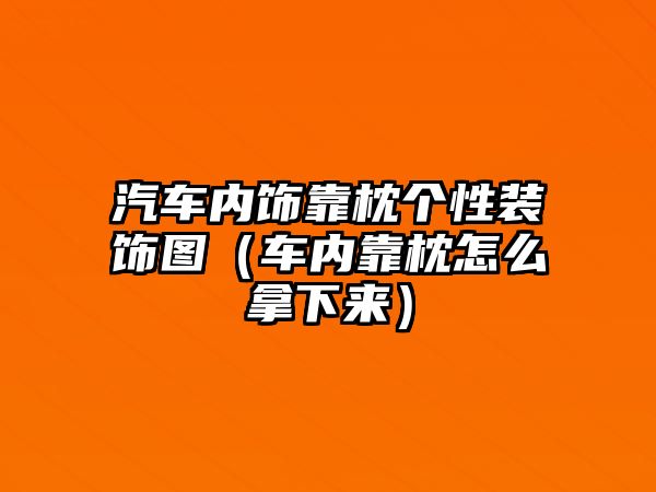 汽車內(nèi)飾靠枕個性裝飾圖（車內(nèi)靠枕怎么拿下來）