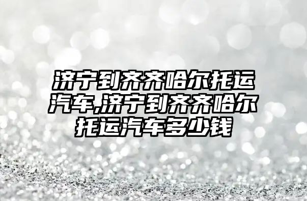 濟寧到齊齊哈爾托運汽車,濟寧到齊齊哈爾托運汽車多少錢