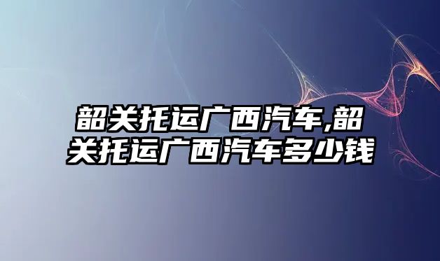 韶關(guān)托運廣西汽車,韶關(guān)托運廣西汽車多少錢