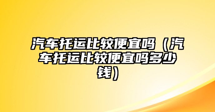 汽車托運(yùn)比較便宜嗎（汽車托運(yùn)比較便宜嗎多少錢）