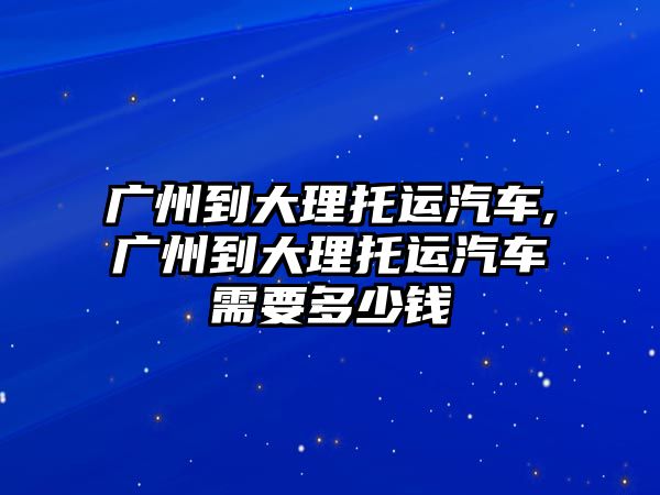 廣州到大理托運(yùn)汽車,廣州到大理托運(yùn)汽車需要多少錢