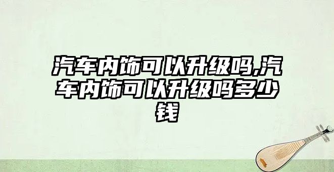 汽車內(nèi)飾可以升級嗎,汽車內(nèi)飾可以升級嗎多少錢