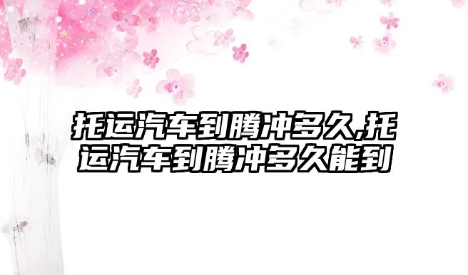 托運汽車到騰沖多久,托運汽車到騰沖多久能到