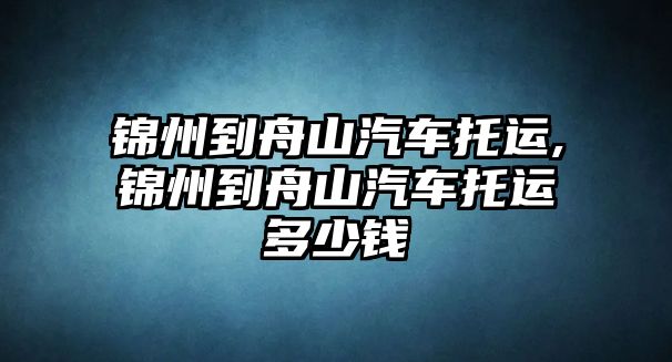 錦州到舟山汽車托運,錦州到舟山汽車托運多少錢