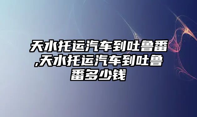 天水托運(yùn)汽車到吐魯番,天水托運(yùn)汽車到吐魯番多少錢