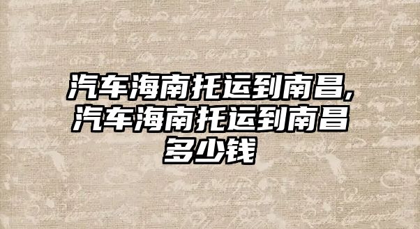 汽車海南托運(yùn)到南昌,汽車海南托運(yùn)到南昌多少錢