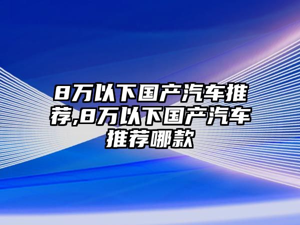 8萬以下國產(chǎn)汽車推薦,8萬以下國產(chǎn)汽車推薦哪款