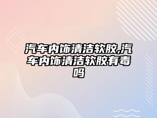 汽車內飾清潔軟膠,汽車內飾清潔軟膠有毒嗎