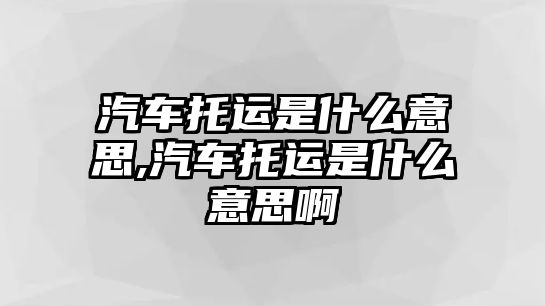 汽車托運(yùn)是什么意思,汽車托運(yùn)是什么意思啊