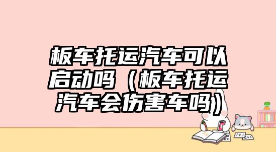 板車托運汽車可以啟動嗎（板車托運汽車會傷害車嗎）