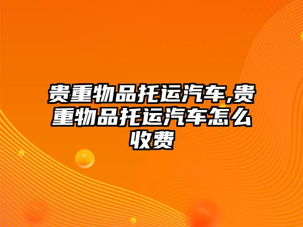 貴重物品托運汽車,貴重物品托運汽車怎么收費