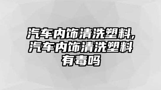 汽車內(nèi)飾清洗塑料,汽車內(nèi)飾清洗塑料有毒嗎