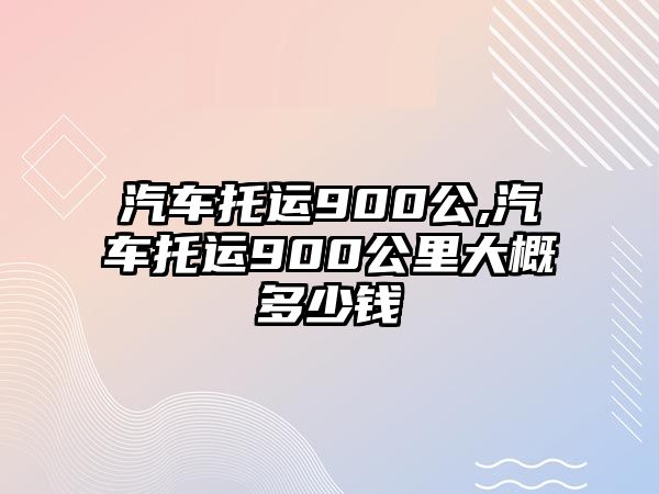 汽車托運900公,汽車托運900公里大概多少錢