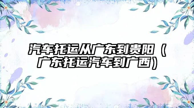 汽車托運從廣東到貴陽（廣東托運汽車到廣西）