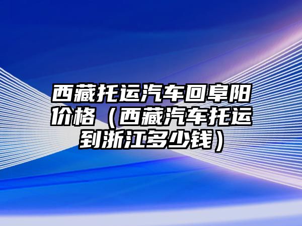 西藏托運汽車回阜陽價格（西藏汽車托運到浙江多少錢）