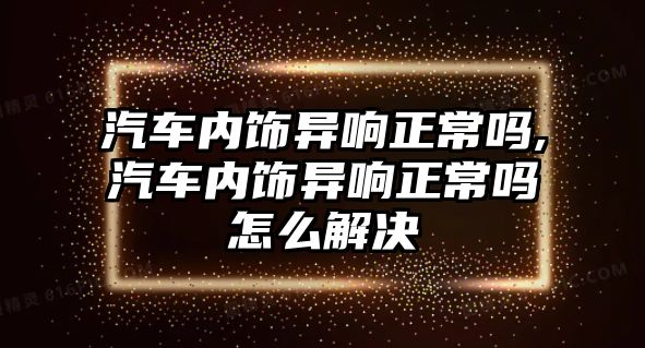 汽車內(nèi)飾異響正常嗎,汽車內(nèi)飾異響正常嗎怎么解決