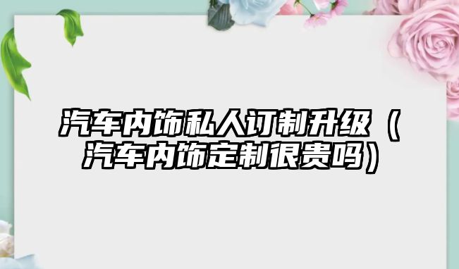 汽車內(nèi)飾私人訂制升級（汽車內(nèi)飾定制很貴嗎）