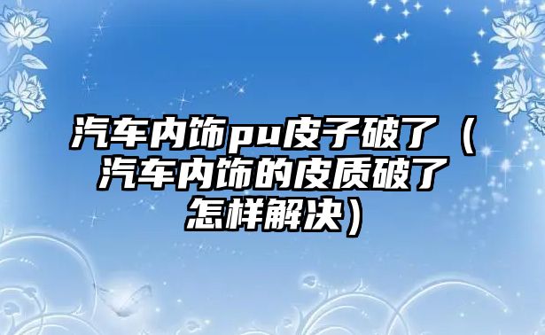 汽車內(nèi)飾pu皮子破了（汽車內(nèi)飾的皮質(zhì)破了怎樣解決）