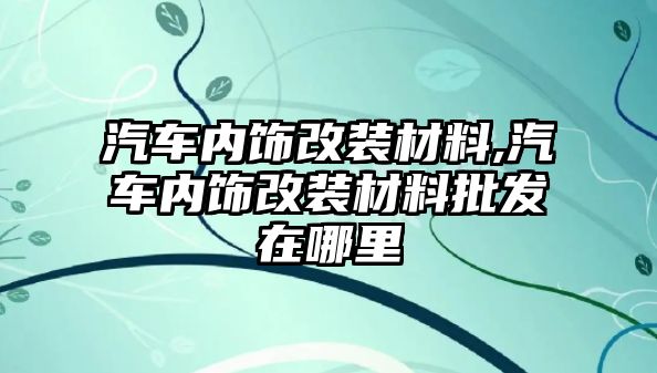 汽車內飾改裝材料,汽車內飾改裝材料批發(fā)在哪里