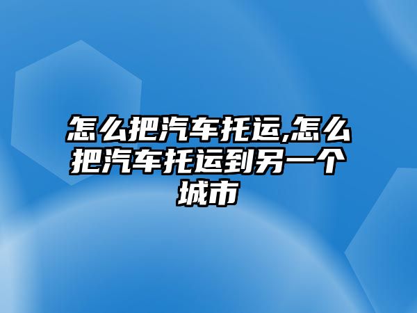 怎么把汽車托運(yùn),怎么把汽車托運(yùn)到另一個(gè)城市