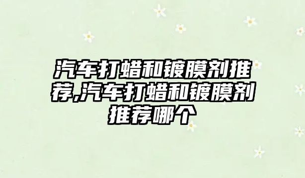 汽車打蠟和鍍膜劑推薦,汽車打蠟和鍍膜劑推薦哪個