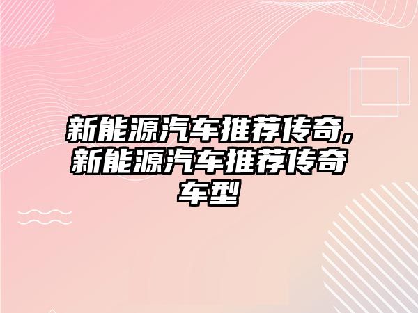 新能源汽車推薦傳奇,新能源汽車推薦傳奇車型