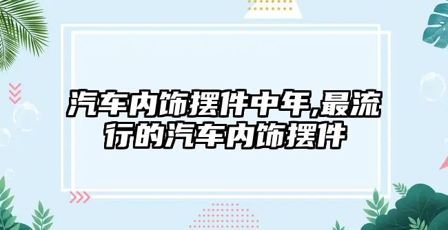 汽車內(nèi)飾擺件中年,最流行的汽車內(nèi)飾擺件