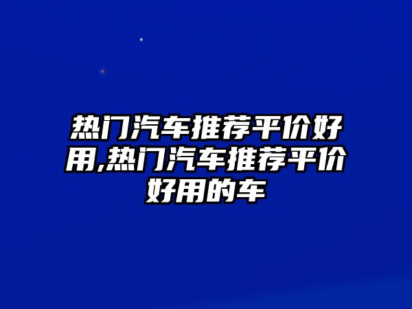 熱門(mén)汽車(chē)推薦平價(jià)好用,熱門(mén)汽車(chē)推薦平價(jià)好用的車(chē)