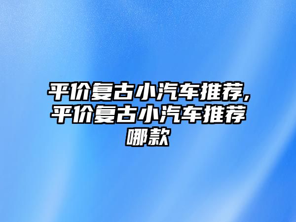 平價(jià)復(fù)古小汽車推薦,平價(jià)復(fù)古小汽車推薦哪款