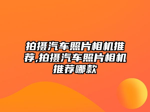 拍攝汽車照片相機(jī)推薦,拍攝汽車照片相機(jī)推薦哪款