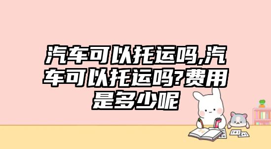 汽車可以托運(yùn)嗎,汽車可以托運(yùn)嗎?費(fèi)用是多少呢