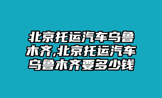 北京托運(yùn)汽車烏魯木齊,北京托運(yùn)汽車烏魯木齊要多少錢