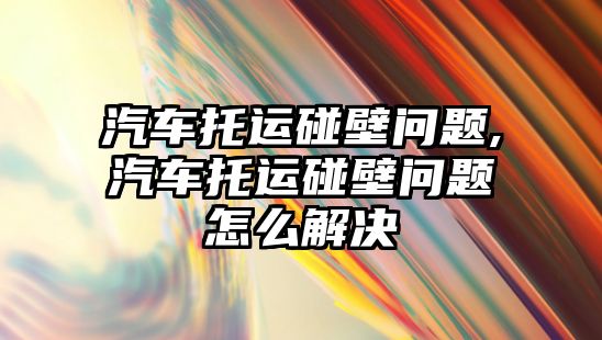 汽車托運碰壁問題,汽車托運碰壁問題怎么解決