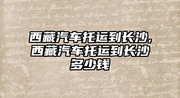 西藏汽車托運(yùn)到長沙,西藏汽車托運(yùn)到長沙多少錢