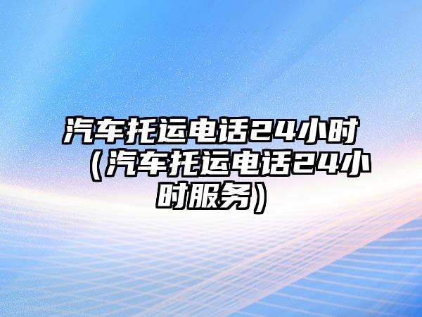 汽車托運電話24小時（汽車托運電話24小時服務(wù)）