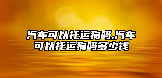 汽車可以托運(yùn)狗嗎,汽車可以托運(yùn)狗嗎多少錢