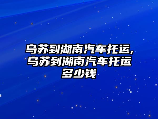 烏蘇到湖南汽車托運,烏蘇到湖南汽車托運多少錢