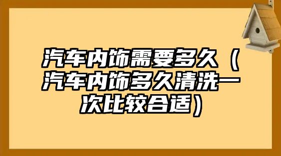 汽車內(nèi)飾需要多久（汽車內(nèi)飾多久清洗一次比較合適）