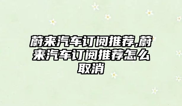 蔚來汽車訂閱推薦,蔚來汽車訂閱推薦怎么取消